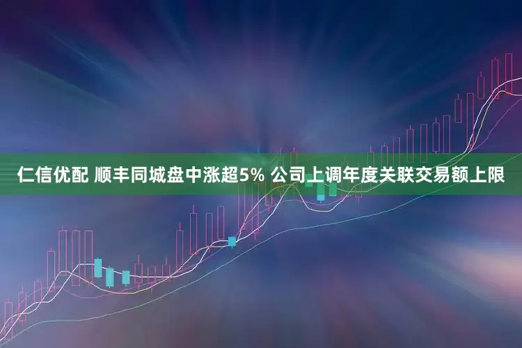 仁信优配 顺丰同城盘中涨超5% 公司上调年度关联交易额上限