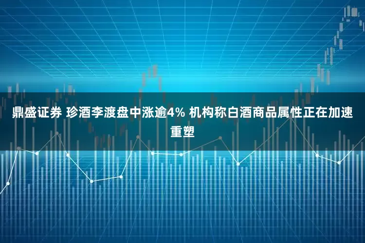 鼎盛证券 珍酒李渡盘中涨逾4% 机构称白酒商品属性正在加速重塑