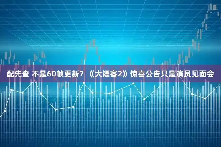配先查 不是60帧更新？《大镖客2》惊喜公告只是演员见面会