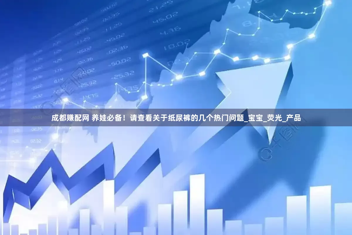 成都赚配网 养娃必备！请查看关于纸尿裤的几个热门问题_宝宝_荧光_产品
