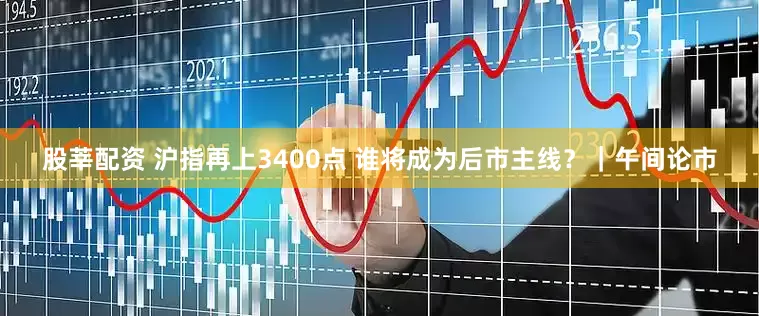 股莘配资 沪指再上3400点 谁将成为后市主线？｜午间论市