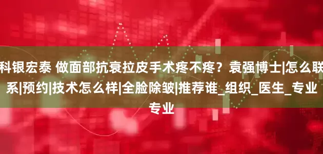 科银宏泰 做面部抗衰拉皮手术疼不疼？袁强博士|怎么联系|预约|技术怎么样|全脸除皱|推荐谁_组织_医生_专业