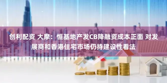 创利配资 大摩：恒基地产发CB降融资成本正面 对发展商和香港住宅市场仍持建设性看法