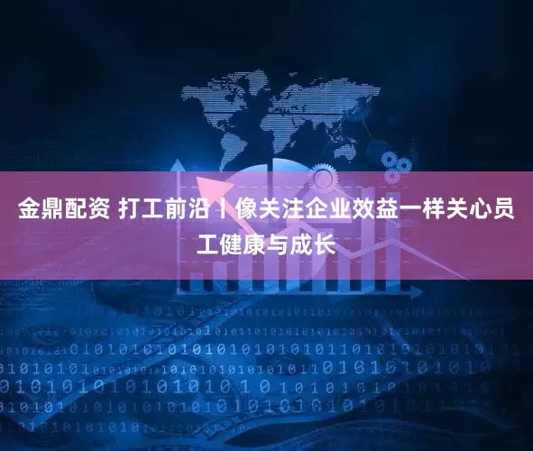 金鼎配资 打工前沿丨像关注企业效益一样关心员工健康与成长