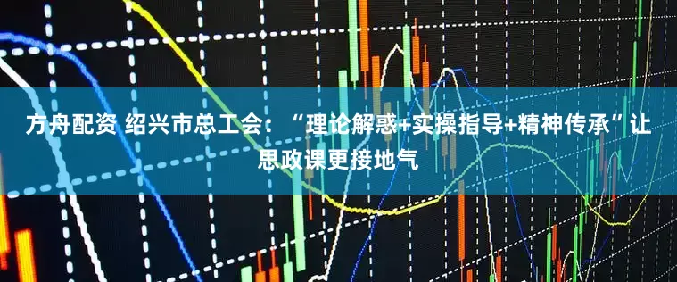 方舟配资 绍兴市总工会：“理论解惑+实操指导+精神传承”让思政课更接地气
