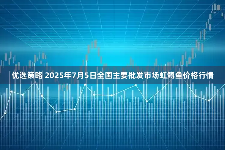 优选策略 2025年7月5日全国主要批发市场虹鳟鱼价格行情