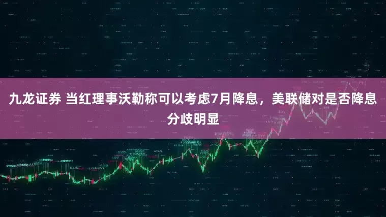 九龙证券 当红理事沃勒称可以考虑7月降息，美联储对是否降息分歧明显