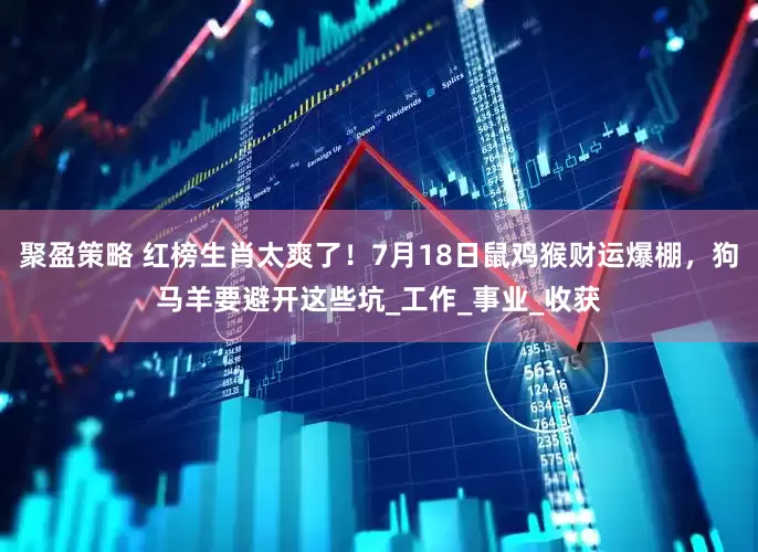 聚盈策略 红榜生肖太爽了！7月18日鼠鸡猴财运爆棚，狗马羊要避开这些坑_工作_事业_收获