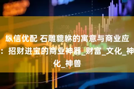 纵信优配 石雕貔貅的寓意与商业应用：招财进宝的商业神器_财富_文化_神兽