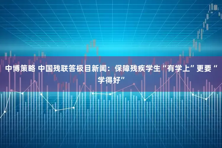 中博策略 中国残联答极目新闻：保障残疾学生“有学上”更要“学得好”