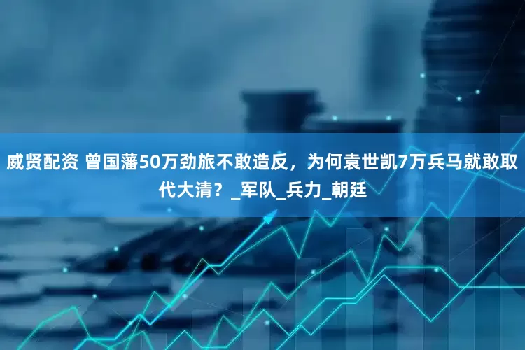 威贤配资 曾国藩50万劲旅不敢造反，为何袁世凯7万兵马就敢取代大清？_军队_兵力_朝廷