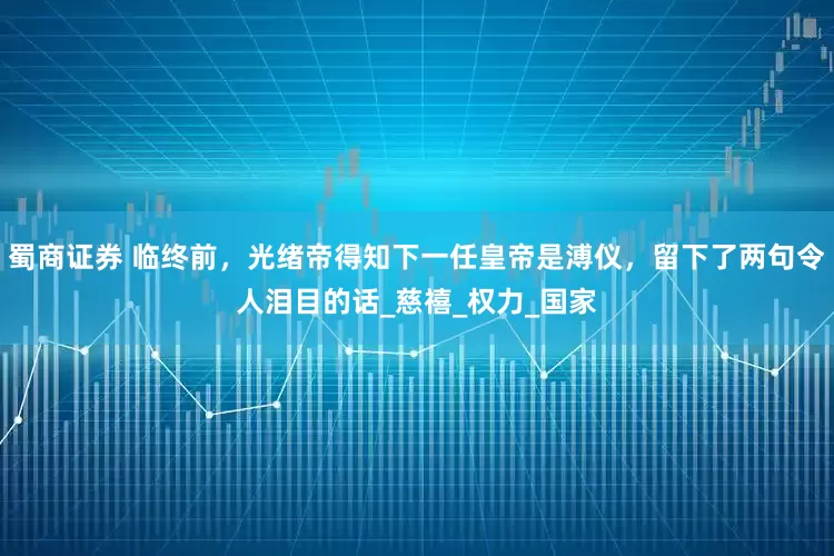 蜀商证券 临终前，光绪帝得知下一任皇帝是溥仪，留下了两句令人泪目的话_慈禧_权力_国家
