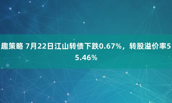 趣策略 7月22日江山转债下跌0.67%，转股溢价率55.46%