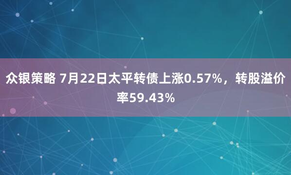 众银策略 7月22日太平转债上涨0.57%，转股溢价率59.43%