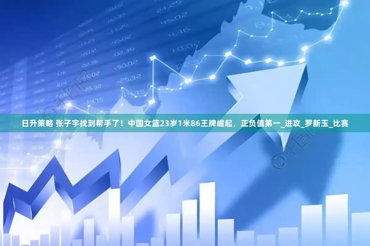 日升策略 张子宇找到帮手了！中国女篮23岁1米86王牌崛起，正负值第一_进攻_罗新玉_比赛