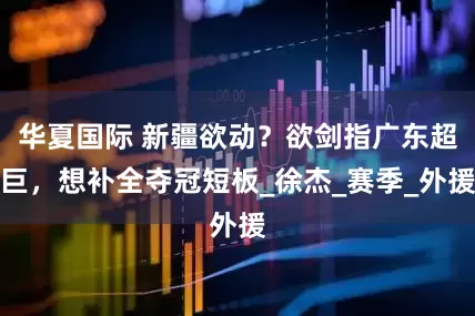 华夏国际 新疆欲动？欲剑指广东超巨，想补全夺冠短板_徐杰_赛季_外援