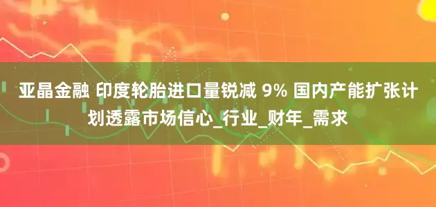 亚晶金融 印度轮胎进口量锐减 9% 国内产能扩张计划透露市场信心_行业_财年_需求