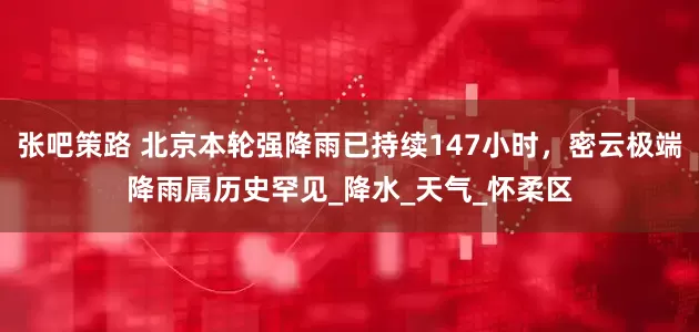 张吧策路 北京本轮强降雨已持续147小时，密云极端降雨属历史罕见_降水_天气_怀柔区