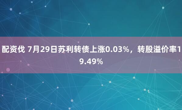 配资伐 7月29日苏利转债上涨0.03%，转股溢价率19.49%