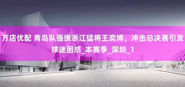 万店优配 青岛队强援浙江猛将王奕博，冲击总决赛引发球迷困惑_本赛季_深圳_1