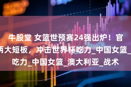 牛股堂 女篮世预赛24强出炉！官方曝出中国队两大短板，冲击世界杯吃力_中国女篮_澳大利亚_战术