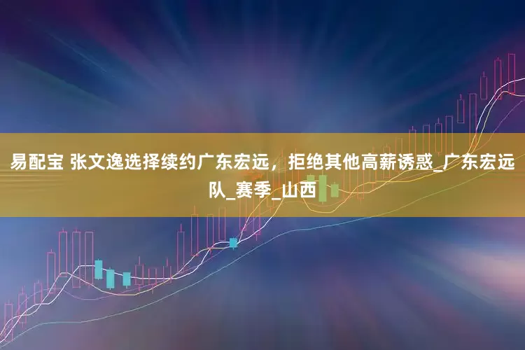 易配宝 张文逸选择续约广东宏远，拒绝其他高薪诱惑_广东宏远队_赛季_山西