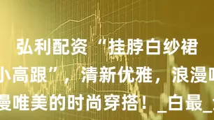 弘利配资 “挂脖白纱裙+提花袜+小高跟”，清新优雅，浪漫唯美的时尚穿搭！_白最_金属_路也稳