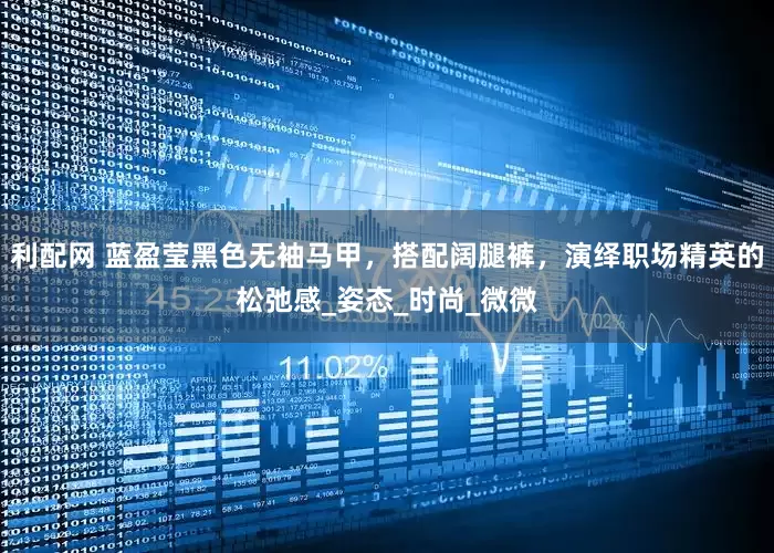 利配网 蓝盈莹黑色无袖马甲，搭配阔腿裤，演绎职场精英的松弛感_姿态_时尚_微微