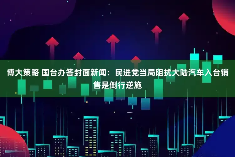 博大策略 国台办答封面新闻：民进党当局阻扰大陆汽车入台销售是倒行逆施