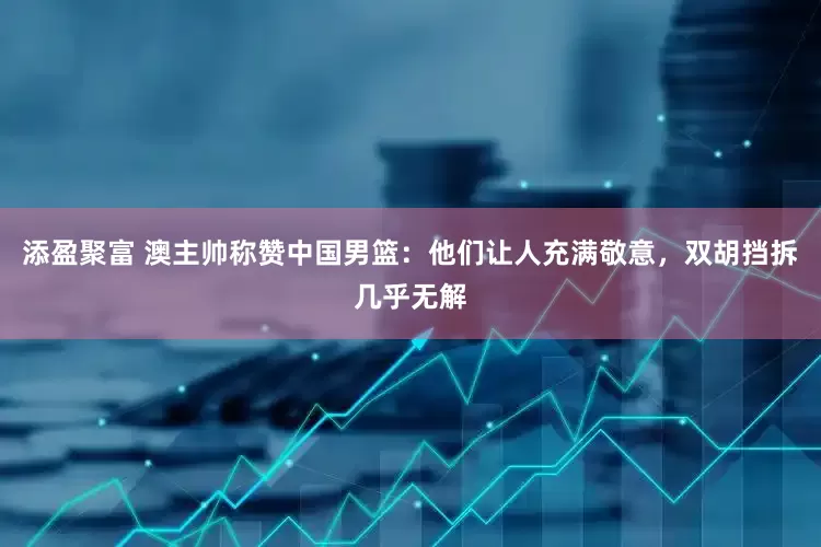 添盈聚富 澳主帅称赞中国男篮：他们让人充满敬意，双胡挡拆几乎无解