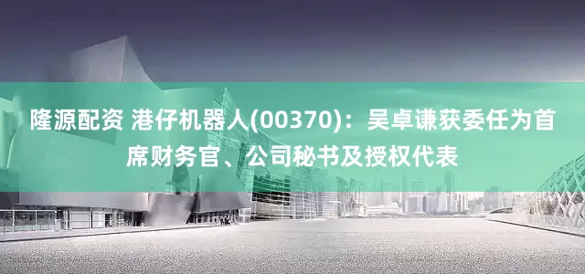 隆源配资 港仔机器人(00370)：吴卓谦获委任为首席财务官、公司秘书及授权代表