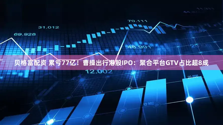 贝格富配资 累亏77亿！曹操出行港股IPO：聚合平台GTV占比超8成