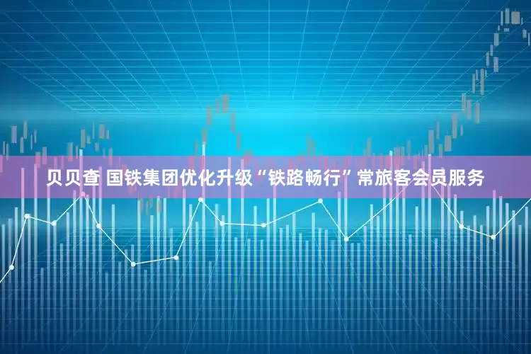 贝贝查 国铁集团优化升级“铁路畅行”常旅客会员服务